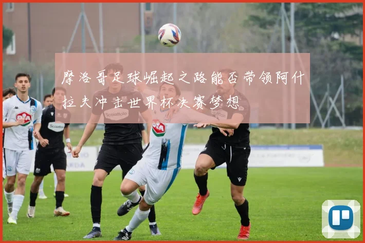 摩洛哥足球崛起之路能否带领阿什拉夫冲击世界杯决赛梦想