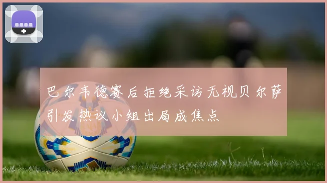 巴尔韦德赛后拒绝采访无视贝尔萨引发热议小组出局成焦点