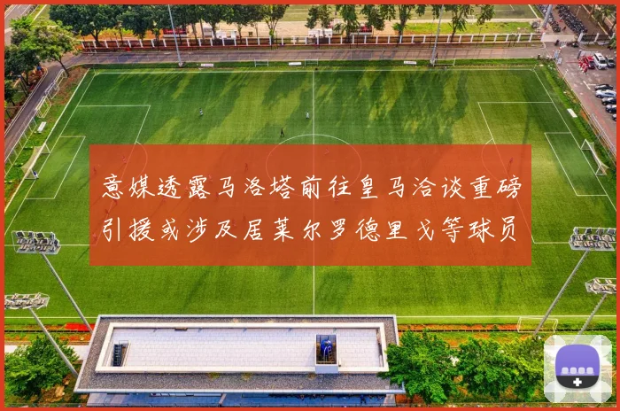 意媒透露马洛塔前往皇马洽谈重磅引援或涉及居莱尔罗德里戈等球员