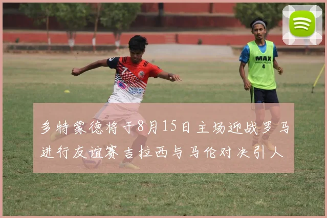 多特蒙德将于8月15日主场迎战罗马进行友谊赛吉拉西与马伦对决引人期待