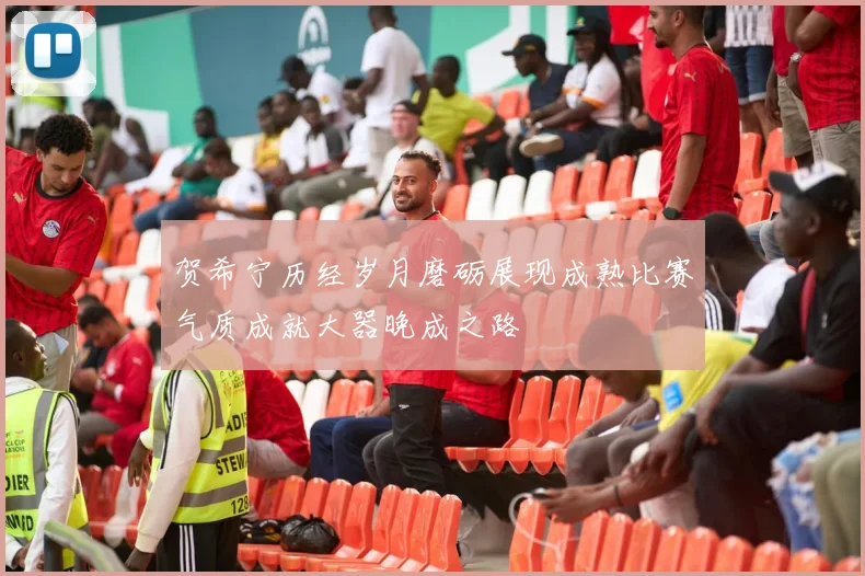 贺希宁历经岁月磨砺展现成熟比赛气质成就大器晚成之路