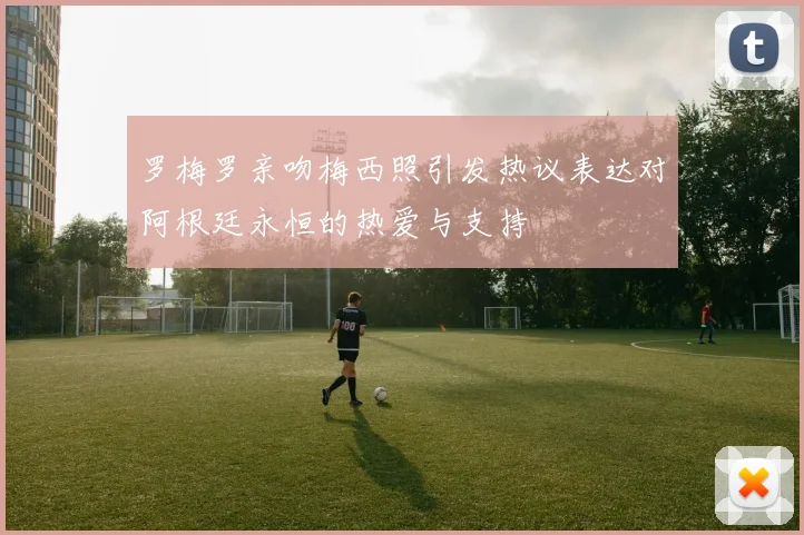 罗梅罗亲吻梅西照引发热议表达对阿根廷永恒的热爱与支持