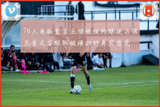 76人老板直言主场被纽约球迷占领无奈之言球队被横扫的真实感受
