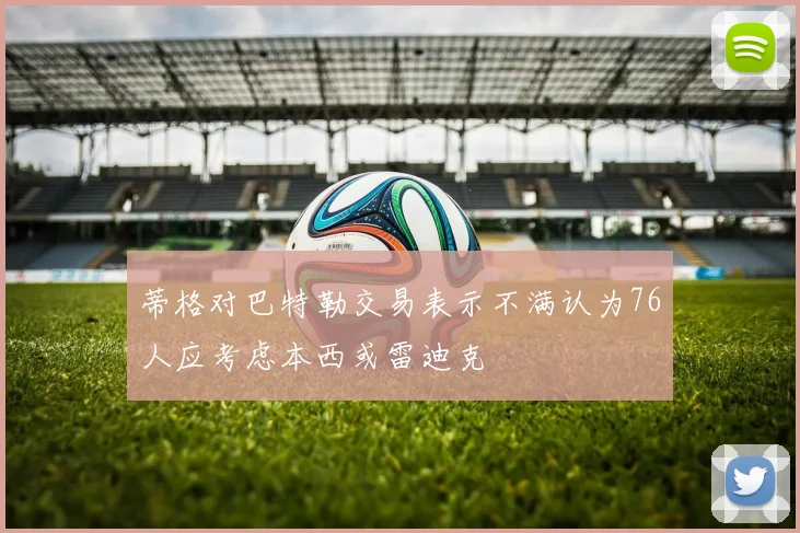 蒂格对巴特勒交易表示不满认为76人应考虑本西或雷迪克