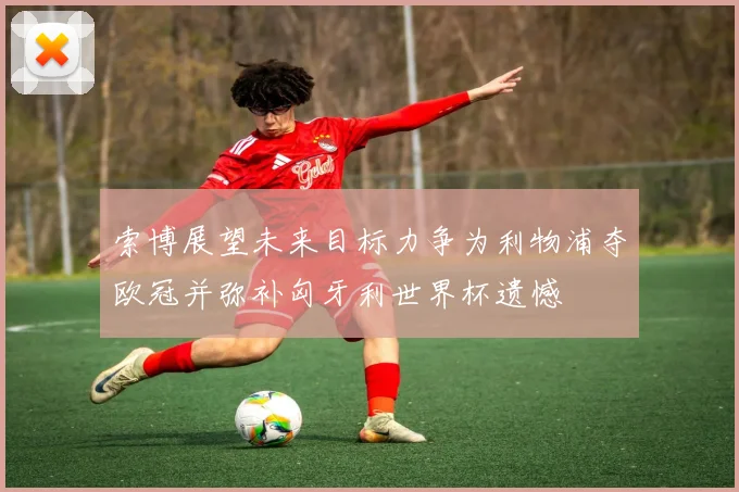 索博展望未来目标力争为利物浦夺欧冠并弥补匈牙利世界杯遗憾