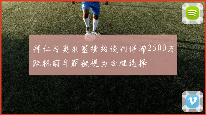 拜仁与奥利塞续约谈判停滞2500万欧税前年薪被视为合理选择