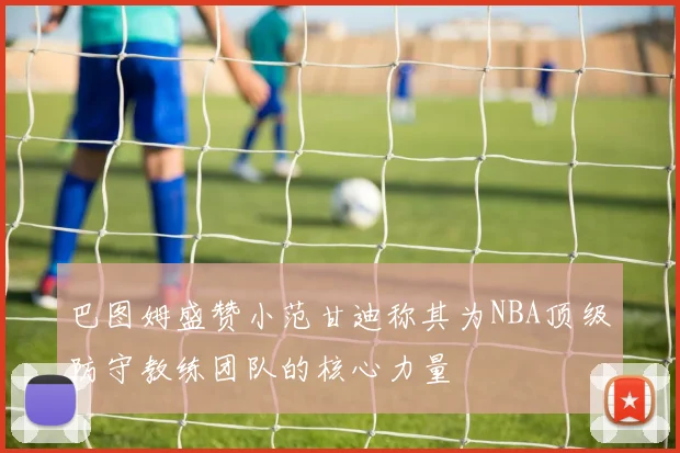 巴图姆盛赞小范甘迪称其为NBA顶级防守教练团队的核心力量
