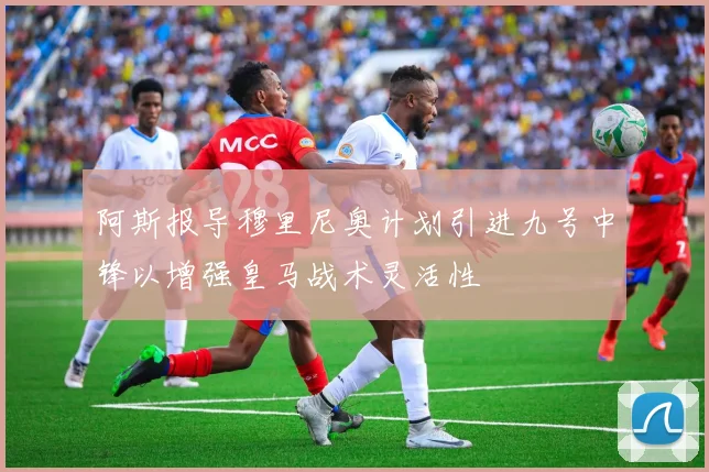 阿斯报导穆里尼奥计划引进九号中锋以增强皇马战术灵活性