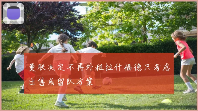 曼联决定不再外租拉什福德只考虑出售或留队方案