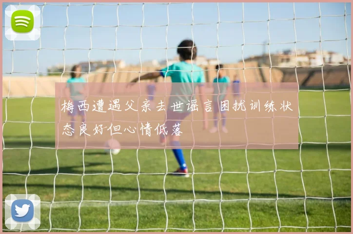 梅西遭遇父亲去世谣言困扰训练状态良好但心情低落