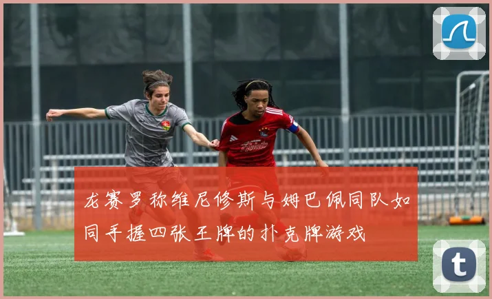 龙赛罗称维尼修斯与姆巴佩同队如同手握四张王牌的扑克牌游戏