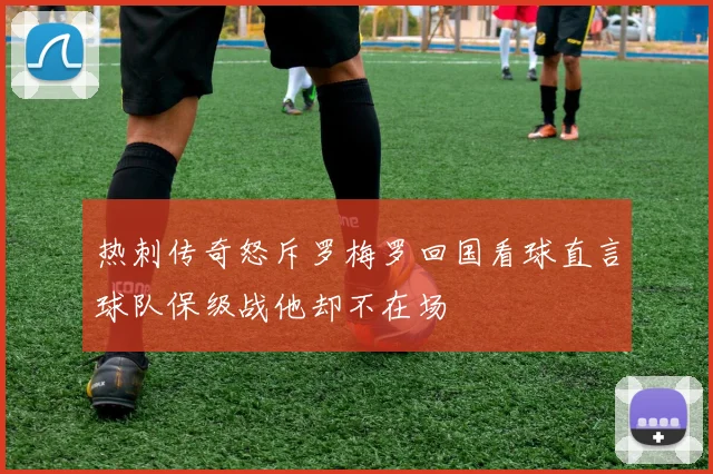热刺传奇怒斥罗梅罗回国看球直言球队保级战他却不在场