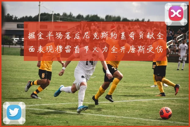 掘金半场落后尼克斯约基奇贡献全面表现穆雷首节火力全开唐斯受伤拼搏不止