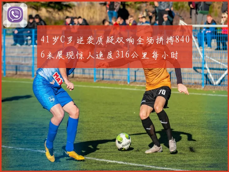 41岁C罗逆袭质疑双响全场拼搏8406米展现惊人速度316公里每小时