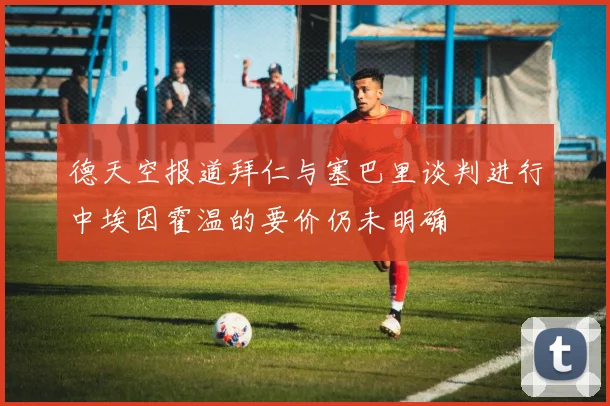德天空报道拜仁与塞巴里谈判进行中埃因霍温的要价仍未明确