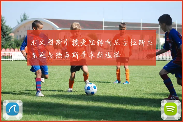 尤文图斯引援受阻转向尼古拉斯杰克逊与热苏斯寻求新选择