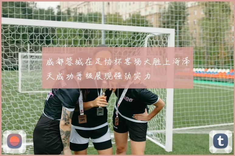 成都蓉城在足协杯客场大胜上海泽天成功晋级展现强劲实力