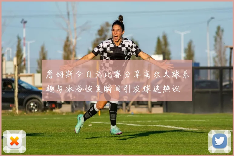 詹姆斯今日无比赛分享高尔夫球乐趣与冰浴恢复瞬间引发球迷热议
