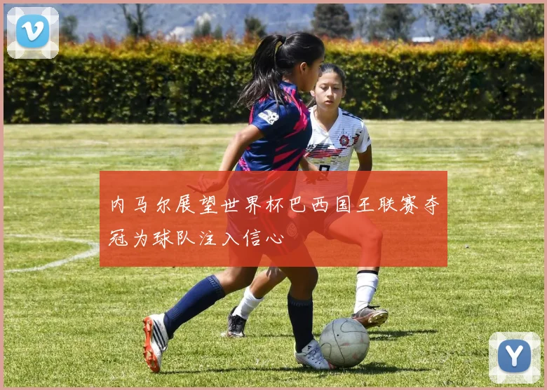 内马尔展望世界杯巴西国王联赛夺冠为球队注入信心