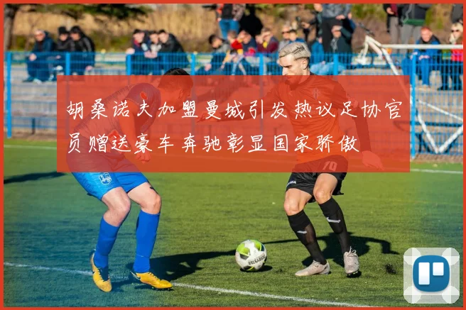 胡桑诺夫加盟曼城引发热议足协官员赠送豪车奔驰彰显国家骄傲