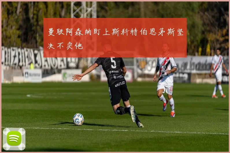 曼联阿森纳盯上斯科特伯恩茅斯坚决不卖他