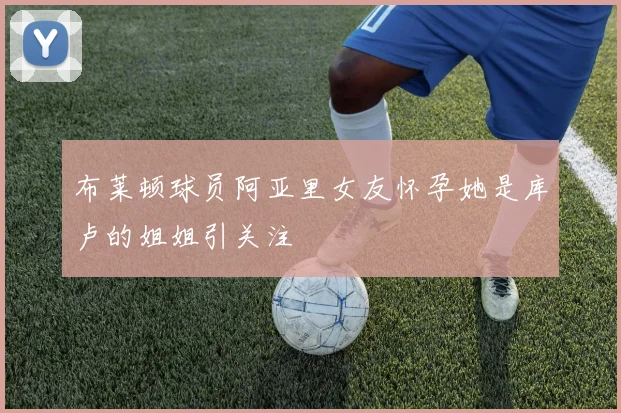 布莱顿球员阿亚里女友怀孕她是库卢的姐姐引关注