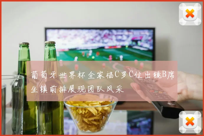 葡萄牙世界杯全家福C罗C位出镜B席坐镇前排展现团队风采